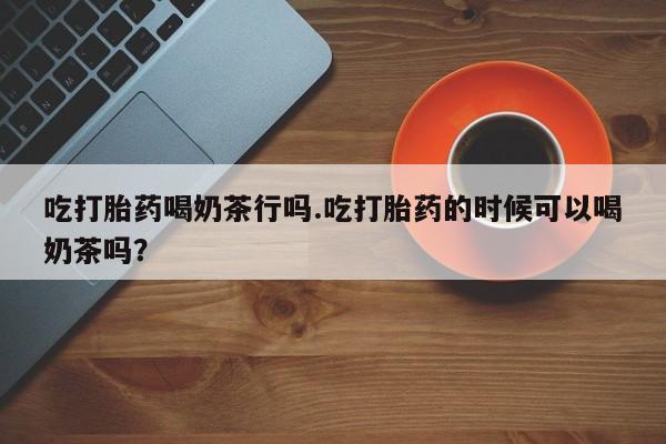 意外怀孕不想要打胎药微信购买吃打胎药喝奶茶行吗.吃打胎药的时候可以喝奶茶吗？