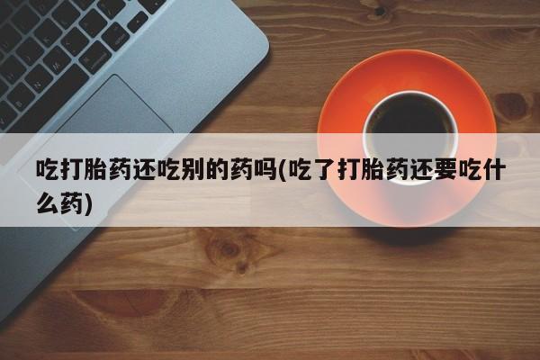 意外怀孕不想要打胎药微信购买吃打胎药还吃别的药吗(吃了打胎药还要吃什么药)