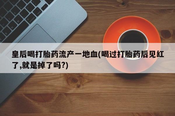 意外怀孕不想要打胎药微信购买皇后喝打胎药流产一地血(喝过打胎药后见红了,就是掉了吗?)