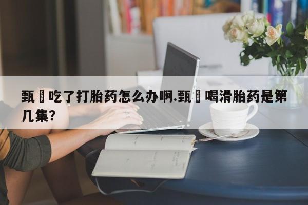 意外怀孕不想要打胎药微信购买甄嬛吃了打胎药怎么办啊.甄嬛喝滑胎药是第几集？