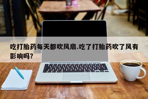 意外怀孕不想要打胎药微信购买吃打胎药每天都吹风扇.吃了打胎药吹了风有影响吗？