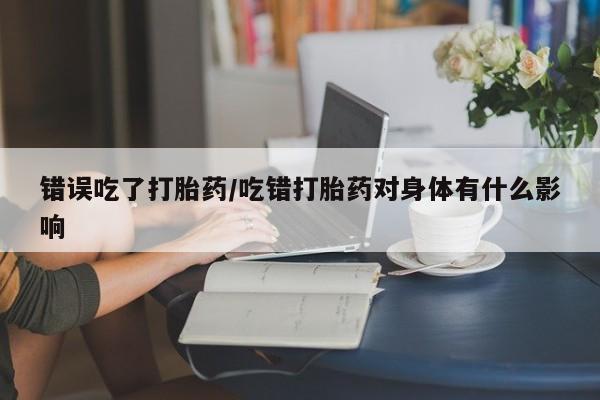意外怀孕不想要打胎药微信购买错误吃了打胎药/吃错打胎药对身体有什么影响