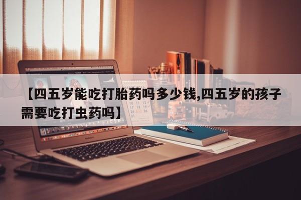 意外怀孕不想要打胎药微信购买【四五岁能吃打胎药吗多少钱,四五岁的孩子需要吃打虫药吗】