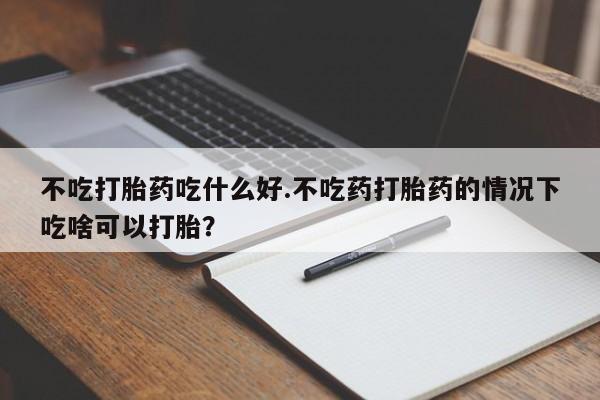 意外怀孕不想要打胎药微信购买不吃打胎药吃什么好.不吃药打胎药的情况下吃啥可以打胎？