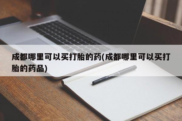 意外怀孕不想要打胎药微信购买成都哪里可以买打胎的药(成都哪里可以买打胎的药品)