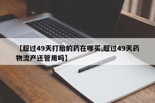 意外怀孕不想要打胎药微信购买【超过49天打胎的药在哪买,超过49天药物流产还管用吗】