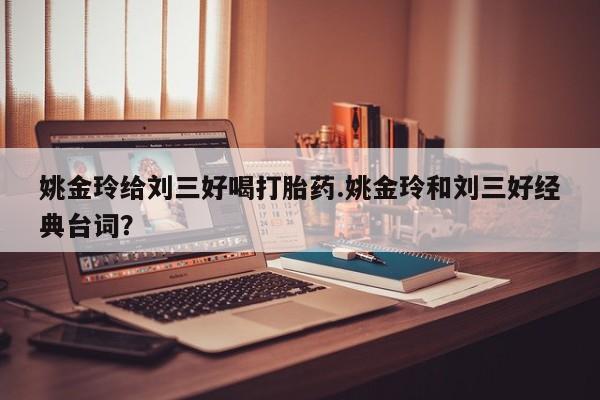 意外怀孕不想要打胎药微信购买姚金玲给刘三好喝打胎药.姚金玲和刘三好经典台词？