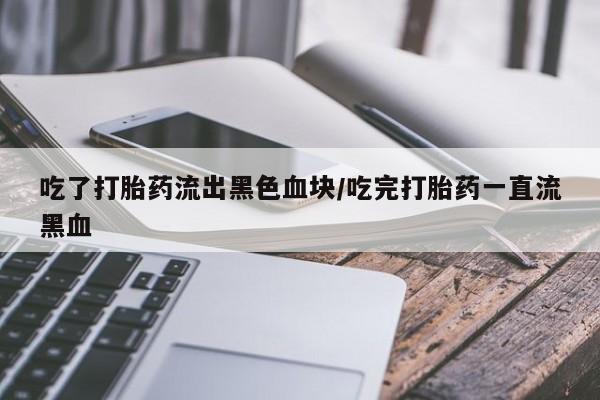 意外怀孕不想要打胎药微信购买吃了打胎药流出黑色血块/吃完打胎药一直流黑血