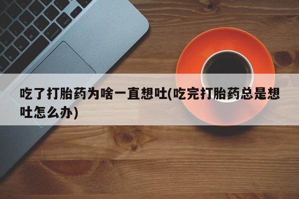 意外怀孕不想要打胎药微信购买吃了打胎药为啥一直想吐(吃完打胎药总是想吐怎么办)