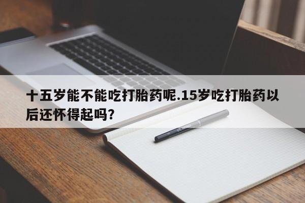 意外怀孕不想要打胎药微信购买十五岁能不能吃打胎药呢.15岁吃打胎药以后还怀得起吗？