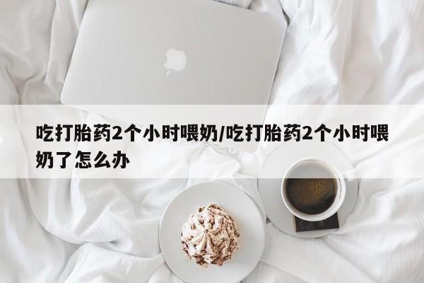 意外怀孕不想要打胎药微信购买吃打胎药2个小时喂奶/吃打胎药2个小时喂奶了怎么办
