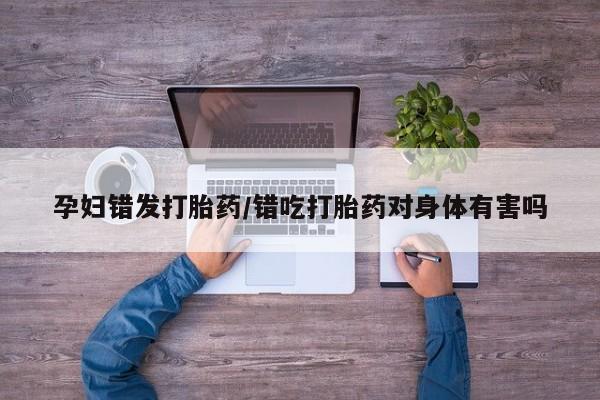 意外怀孕不想要打胎药微信购买孕妇错发打胎药/错吃打胎药对身体有害吗