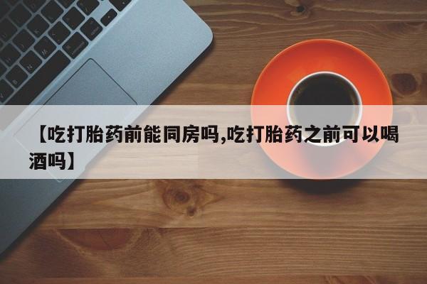 意外怀孕不想要打胎药微信购买【吃打胎药前能同房吗,吃打胎药之前可以喝酒吗】