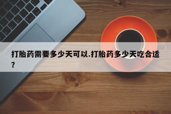意外怀孕不想要打胎药微信购买打胎药需要多少天可以.打胎药多少天吃合适？