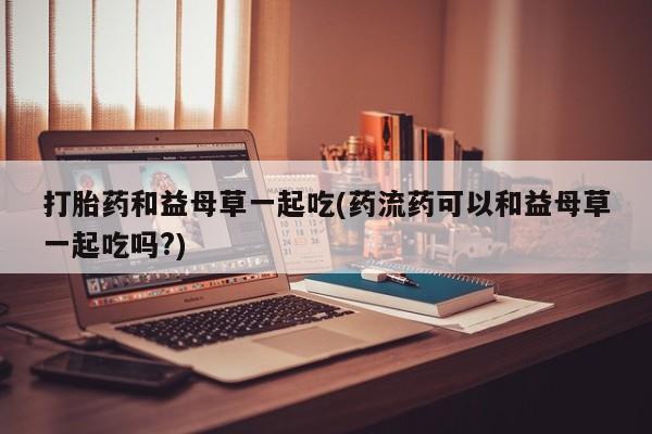 意外怀孕不想要打胎药微信购买打胎药和益母草一起吃(药流药可以和益母草一起吃吗?)
