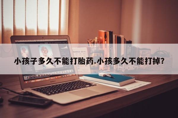 意外怀孕不想要打胎药微信购买小孩子多久不能打胎药.小孩多久不能打掉？