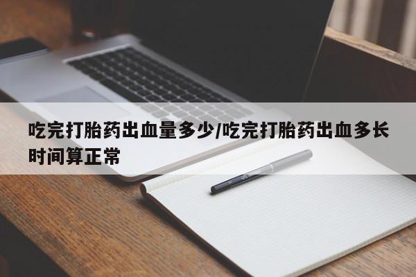 意外怀孕不想要打胎药微信购买吃完打胎药出血量多少/吃完打胎药出血多长时间算正常