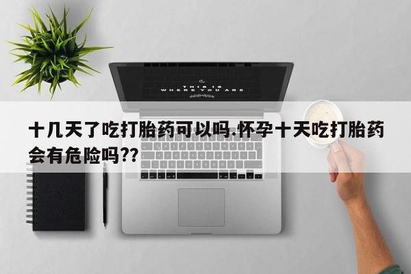 意外怀孕不想要打胎药微信购买十几天了吃打胎药可以吗.怀孕十天吃打胎药会有危险吗?？