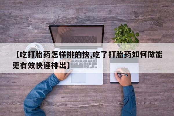 意外怀孕不想要打胎药微信购买【吃打胎药怎样排的快,吃了打胎药如何做能更有效快速排出】