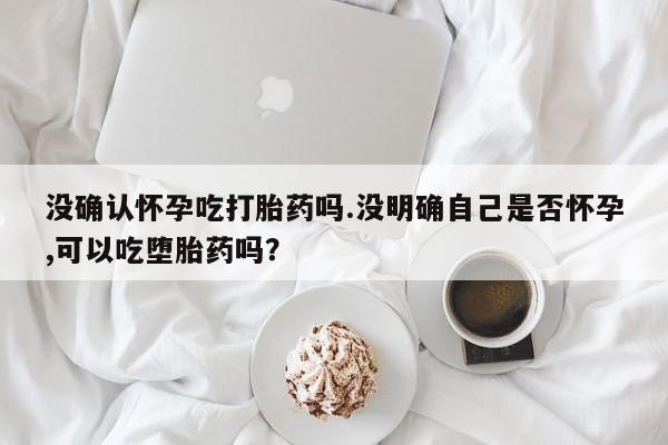 意外怀孕不想要打胎药微信购买没确认怀孕吃打胎药吗.没明确自己是否怀孕,可以吃堕胎药吗？