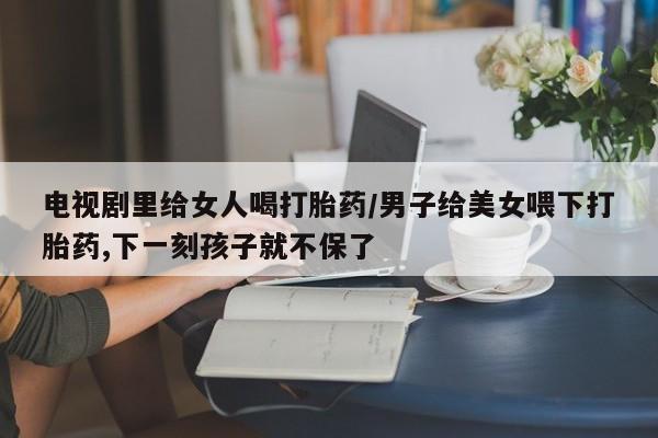 意外怀孕不想要打胎药微信购买电视剧里给女人喝打胎药/男子给美女喂下打胎药,下一刻孩子就不保了