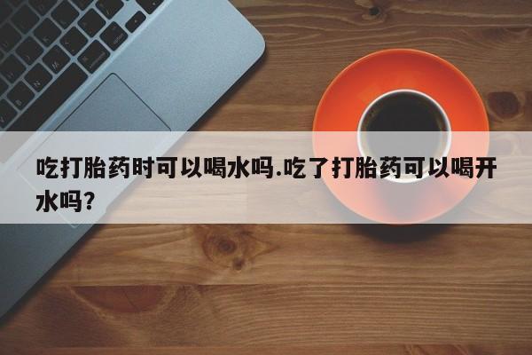 意外怀孕不想要打胎药微信购买吃打胎药时可以喝水吗.吃了打胎药可以喝开水吗？