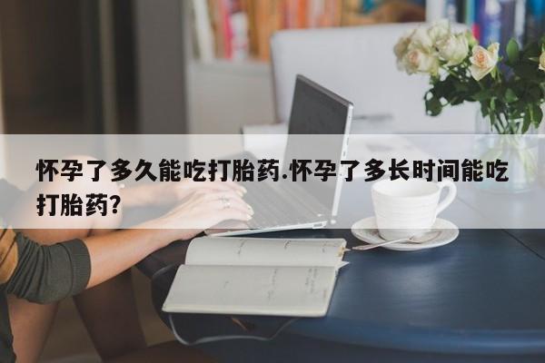 意外怀孕不想要打胎药微信购买怀孕了多久能吃打胎药.怀孕了多长时间能吃打胎药？