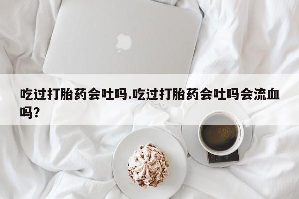意外怀孕不想要打胎药微信购买吃过打胎药会吐吗.吃过打胎药会吐吗会流血吗？
