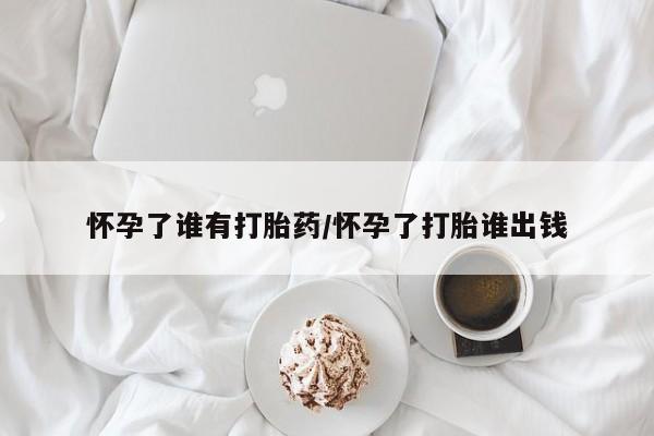 意外怀孕不想要打胎药微信购买怀孕了谁有打胎药/怀孕了打胎谁出钱