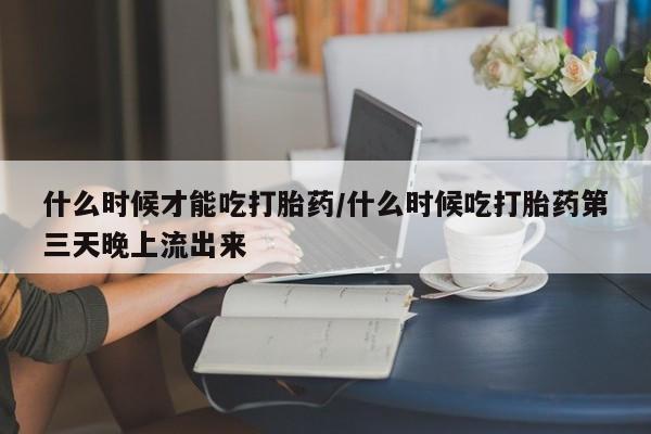 意外怀孕不想要打胎药微信购买什么时候才能吃打胎药/什么时候吃打胎药第三天晚上流出来