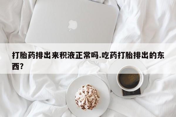 意外怀孕不想要打胎药微信购买打胎药排出来积液正常吗.吃药打胎排出的东西？