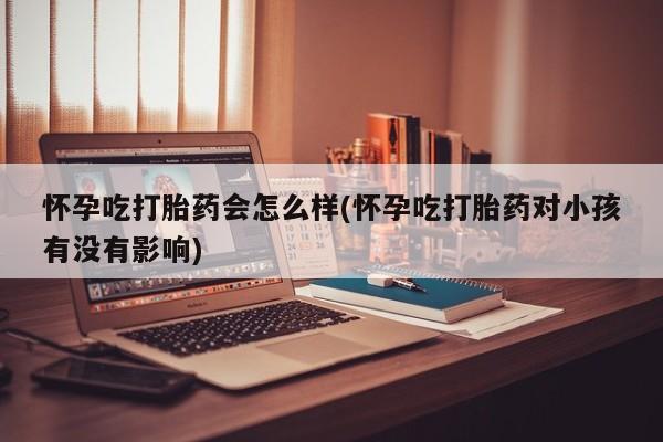 意外怀孕不想要打胎药微信购买怀孕吃打胎药会怎么样(怀孕吃打胎药对小孩有没有影响)