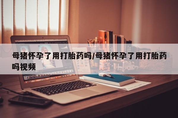 意外怀孕不想要打胎药微信购买母猪怀孕了用打胎药吗/母猪怀孕了用打胎药吗视频