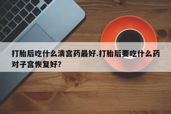 意外怀孕不想要打胎药微信购买打胎后吃什么清宫药最好.打胎后要吃什么药对子宫恢复好？