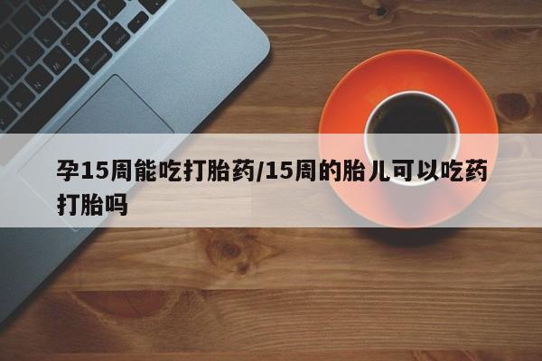 意外怀孕不想要打胎药微信购买孕15周能吃打胎药/15周的胎儿可以吃药打胎吗