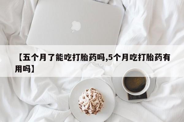 意外怀孕不想要打胎药微信购买【五个月了能吃打胎药吗,5个月吃打胎药有用吗】
