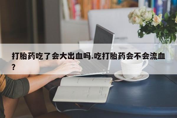 意外怀孕不想要打胎药微信购买打胎药吃了会大出血吗.吃打胎药会不会流血？