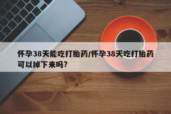 意外怀孕不想要打胎药微信购买怀孕38天能吃打胎药/怀孕38天吃打胎药可以掉下来吗?