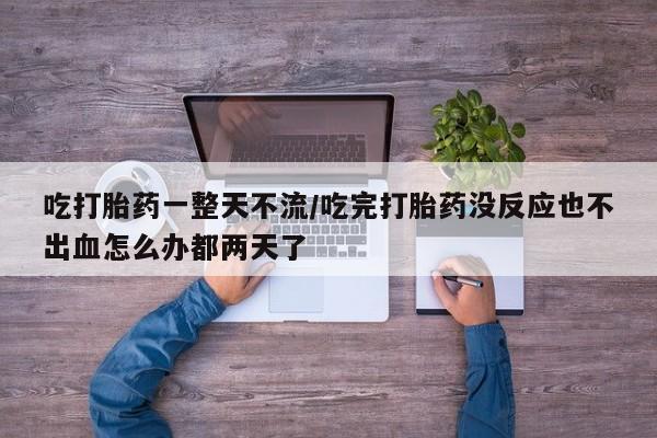 意外怀孕不想要打胎药微信购买吃打胎药一整天不流/吃完打胎药没反应也不出血怎么办都两天了