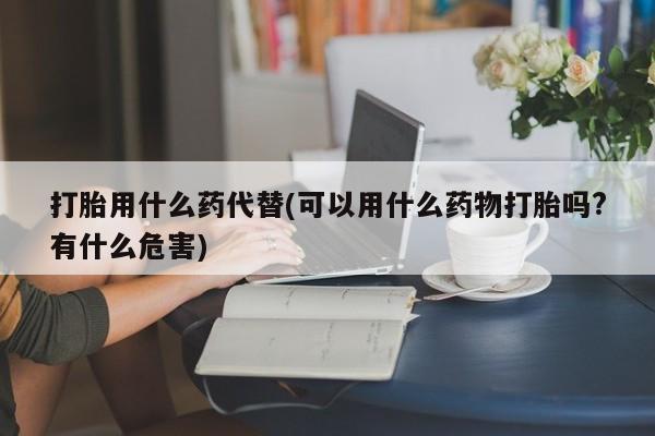 意外怀孕不想要打胎药微信购买打胎用什么药代替(可以用什么药物打胎吗?有什么危害)