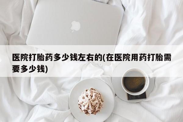 意外怀孕不想要打胎药微信购买医院打胎药多少钱左右的(在医院用药打胎需要多少钱)