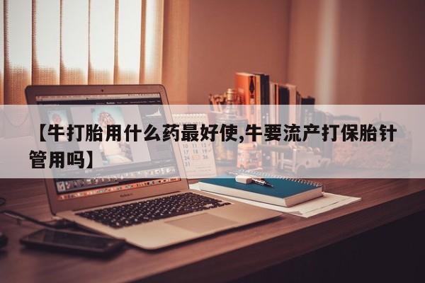 意外怀孕不想要打胎药微信购买【牛打胎用什么药最好使,牛要流产打保胎针管用吗】