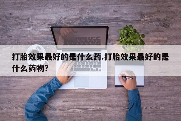 意外怀孕不想要打胎药微信购买打胎效果最好的是什么药.打胎效果最好的是什么药物？