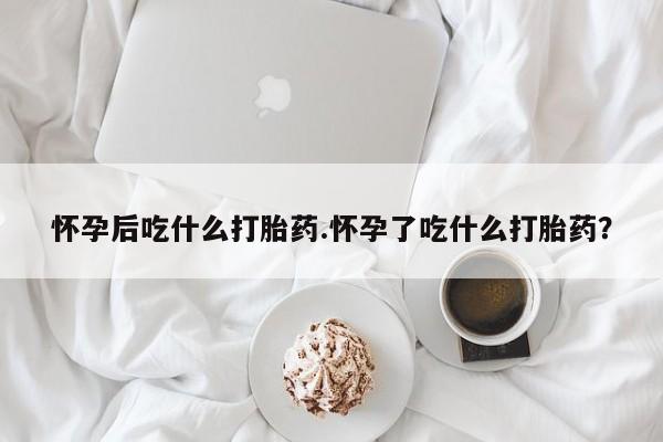 意外怀孕不想要打胎药微信购买怀孕后吃什么打胎药.怀孕了吃什么打胎药？