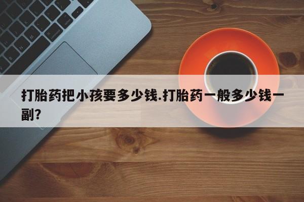 意外怀孕不想要打胎药微信购买打胎药把小孩要多少钱.打胎药一般多少钱一副？
