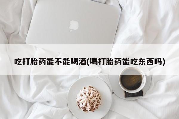 意外怀孕不想要打胎药微信购买吃打胎药能不能喝酒(喝打胎药能吃东西吗)