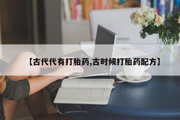 意外怀孕不想要打胎药微信购买【古代代有打胎药,古时候打胎药配方】