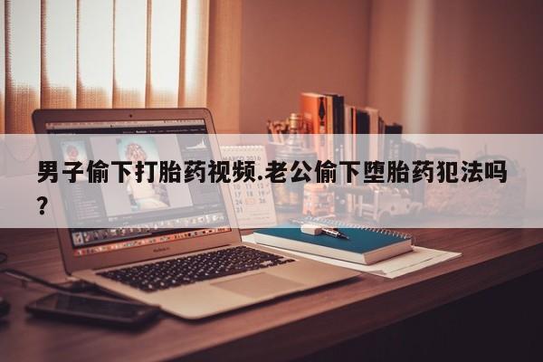 意外怀孕不想要打胎药微信购买男子偷下打胎药视频.老公偷下堕胎药犯法吗？