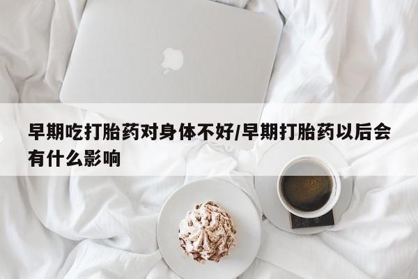 意外怀孕不想要打胎药微信购买早期吃打胎药对身体不好/早期打胎药以后会有什么影响