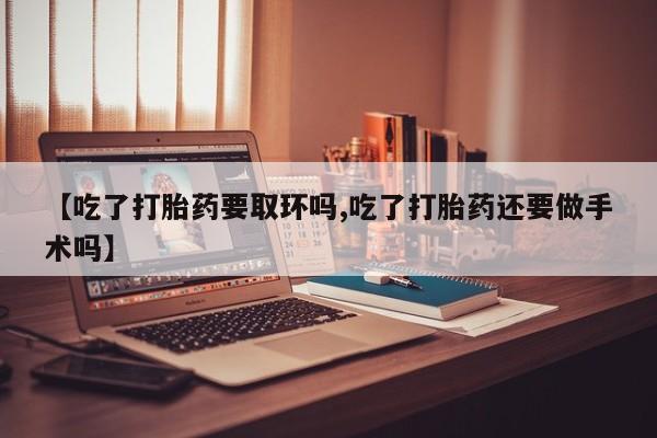 意外怀孕不想要打胎药微信购买【吃了打胎药要取环吗,吃了打胎药还要做手术吗】